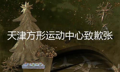 天津方形运动中心致歉张镇麟：深感愧疚与自责