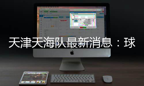 天津天海队最新消息：球员弃薪 自筹资金想接手球队