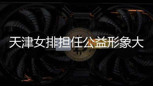 天津女排担任公益形象大使 携手红十字会助力脱贫