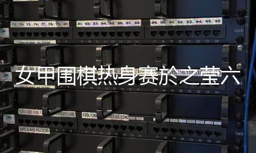 女甲围棋热身赛於之莹六连胜 第六轮比赛结果出炉