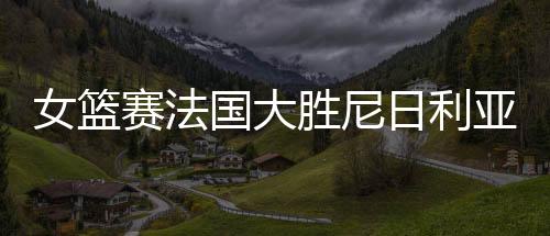 女篮赛法国大胜尼日利亚 将与中国女篮争夺第五名