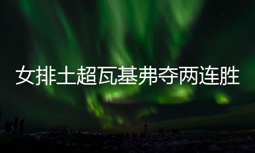 女排土超瓦基弗夺两连胜 袁心玥次局替补未得分