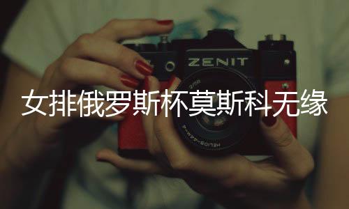 女排俄罗斯杯莫斯科无缘决赛 王云蕗替补未能得分