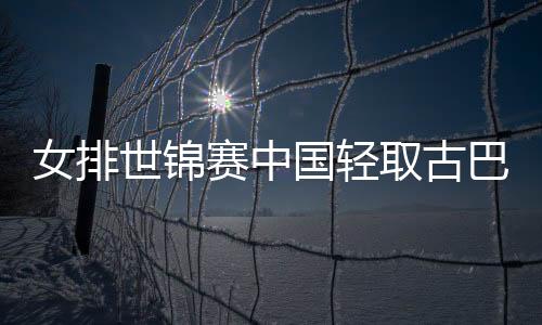 女排世锦赛中国轻取古巴 郎平称已做好准备迎战土耳其