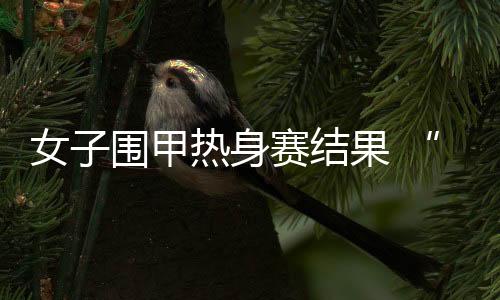 女子围甲热身赛结果 “七冠王”江苏致远首轮轻松取胜