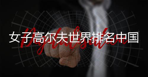 女子高尔夫世界排名中国选手名次盘点 刘钰升至第33名