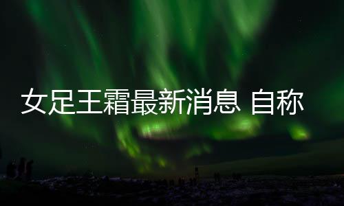 女足王霜最新消息 自称偶像是C罗已签约代言耐克