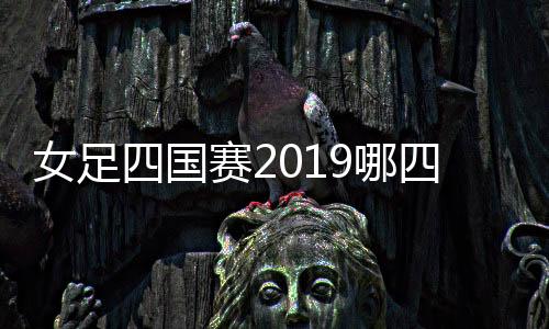 女足四国赛2019哪四国参赛名单 中国女足首战对手新西兰