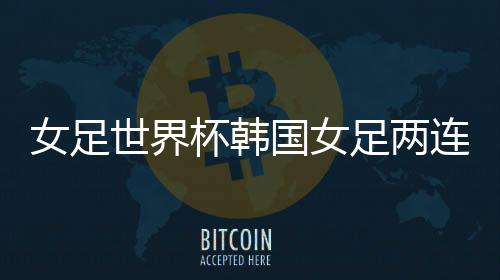 女足世界杯韩国女足两连败 下一局对阵挪威赢面不大