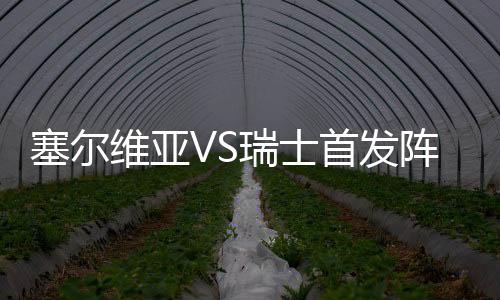 塞尔维亚VS瑞士首发阵容预测 近期表现比赛看点分析