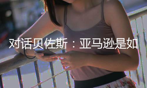 对话贝佐斯：亚马逊是如何布局全球市场