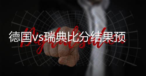 德国vs瑞典比分结果预测进几球 比赛分析谁会赢比较强