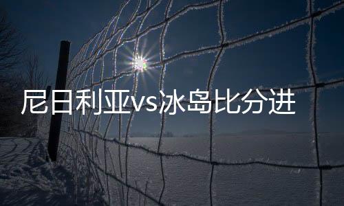 尼日利亚vs冰岛比分进球数分析预测及前瞻 历史交战实力对比