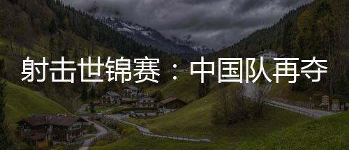 射击世锦赛：中国队再夺两金 团体项目破世界纪录