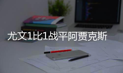 尤文1比1战平阿贾克斯全场回放 双方阵容精彩看点揭秘