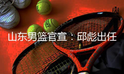 山东男篮官宣：邱彪出任球队主教练