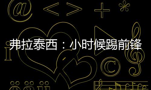 弗拉泰西：小时候踢前锋被迫改打中场