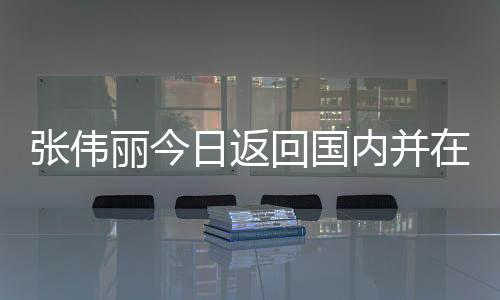 张伟丽今日返回国内并在天津隔离 张伟丽滞留美国多久