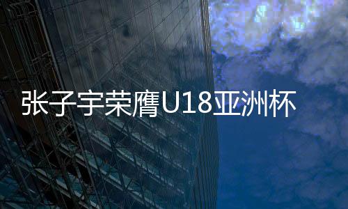 张子宇荣膺U18亚洲杯MVP 场均爆砍35分12篮板