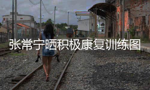 张常宁晒积极康复训练图 网友:世锦赛等你满血归来