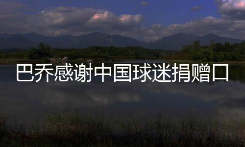 巴乔感谢中国球迷捐赠口罩：这真的太暖了 感谢你们