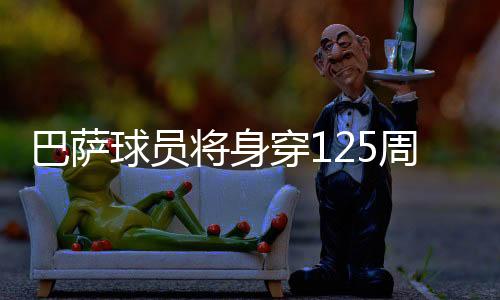 巴萨球员将身穿125周年特别版球衣出战