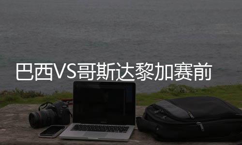 巴西VS哥斯达黎加赛前看点分析 2018世界杯CCTV5网络直播地址