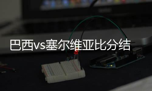 巴西vs塞尔维亚比分结果首发阵容预测 比赛分析谁会赢