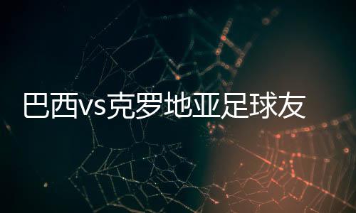 巴西vs克罗地亚足球友谊热身赛 首发阵容名单公布