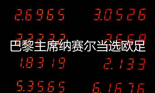 巴黎主席纳赛尔当选欧足联委员 未来将加强足球事业