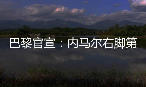 巴黎官宣：内马尔右脚第五跖骨受伤 预计缺阵十周