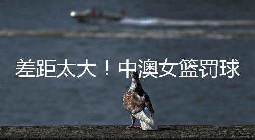 差距太大！中澳女篮罚球15比48 中国失误22次