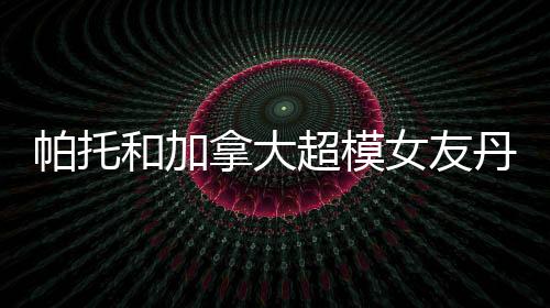 帕托和加拿大超模女友丹妮尔分手恋情仅维持4个月