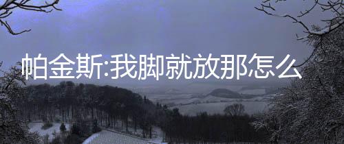 帕金斯:我脚就放那怎么了?劝你们聪明点别来惹老子