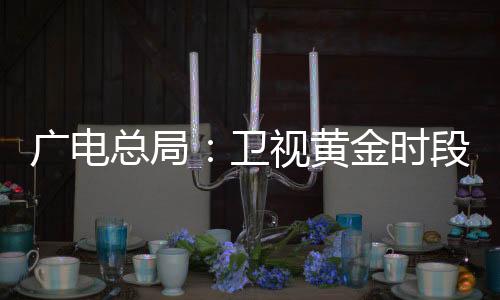 广电总局：卫视黄金时段不得编排娱乐性较强、题材敏感电视剧