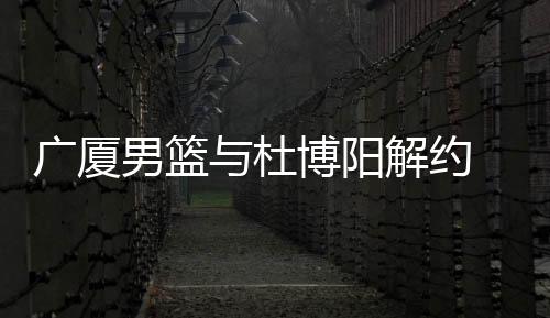 广厦男篮与杜博阳解约 曾是队史首位选秀球员