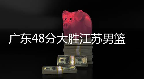 广东48分大胜江苏男篮 易建联17+6曾繁日22分