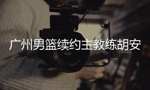 广州男篮续约主教练胡安 丁伟担任球队助理教练