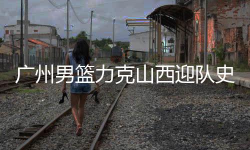 广州男篮力克山西迎队史季后赛首胜，扳回一城留住悬念