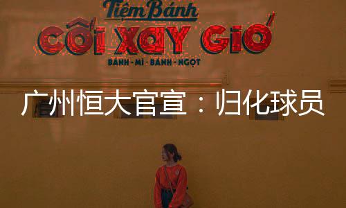 广州恒大官宣：归化球员布朗宁朴志洙加盟或受新规影响