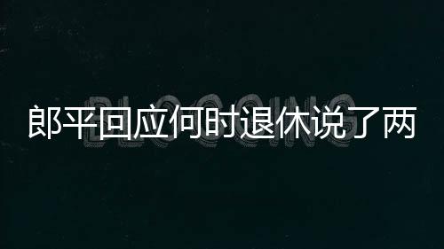 郎平回应何时退休说了两个字 郎平谈女排精神如何激励队员
