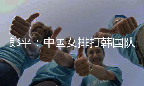 郎平：中国女排打韩国队要做好艰苦战的准备