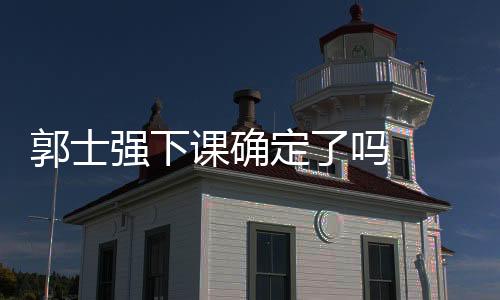 郭士强下课确定了吗 郭士强下课原因个人资料简介战绩