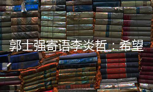 郭士强寄语李炎哲：希望他有一天能入选国家队