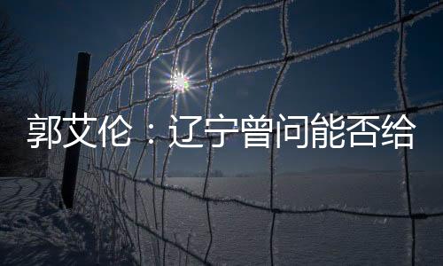 郭艾伦：辽宁曾问能否给我C类合同 我同意了