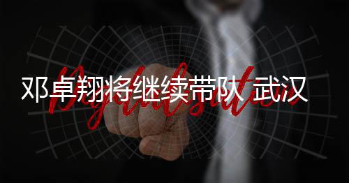 邓卓翔将继续带队 武汉三镇正抓紧解决转会禁令