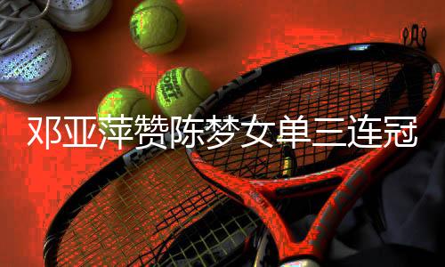 邓亚萍赞陈梦女单三连冠 评王曼昱急需提升几点