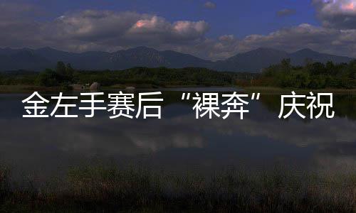 金左手赛后“裸奔”庆祝 兑现世锦赛夺冠豪言