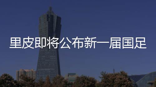 里皮即将公布新一届国足名单:郑智重返角色有变 黄紫昌入选