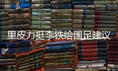 里皮力挺李铁给国足建议:找高手过招 少聘请外教